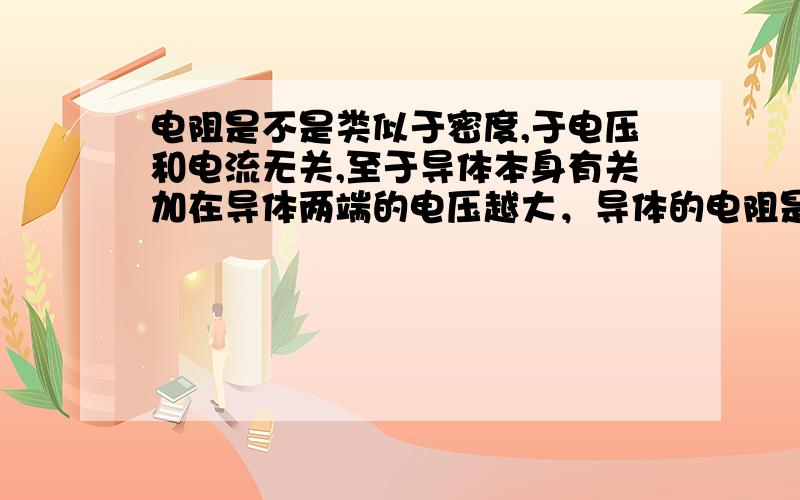 电阻是不是类似于密度,于电压和电流无关,至于导体本身有关加在导体两端的电压越大，导体的电阻是不是越大啊（如果不是的话，帮我讲一下理由） ,还有什么叫电阻本身的性质啊