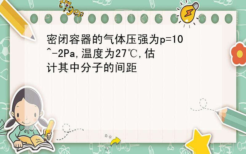 密闭容器的气体压强为p=10^-2Pa,温度为27℃,估计其中分子的间距