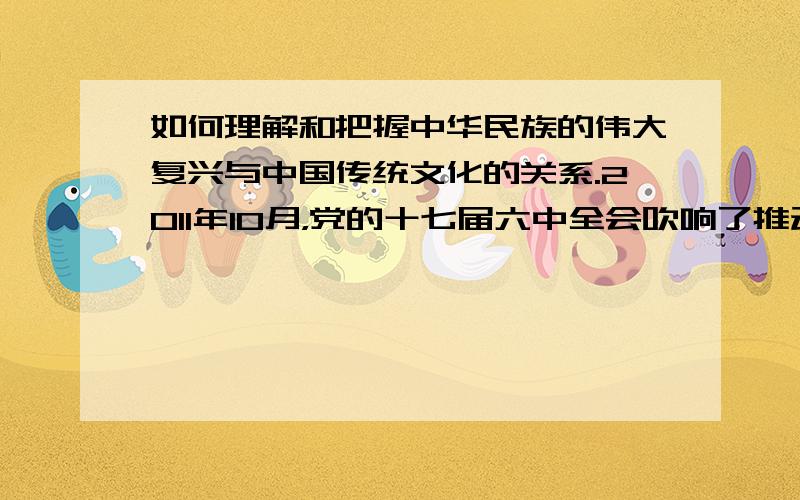 如何理解和把握中华民族的伟大复兴与中国传统文化的关系.2011年10月，党的十七届六中全会吹响了推动社会主义文化大发展大繁荣、建设社会主义文化强国的进军号。全会强调，“培养高度