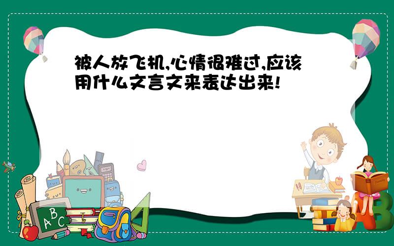 被人放飞机,心情很难过,应该用什么文言文来表达出来!