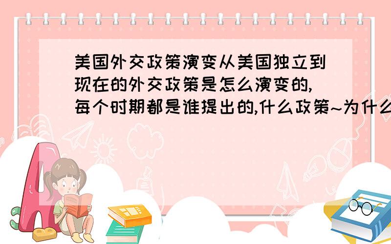 美国外交政策演变从美国独立到现在的外交政策是怎么演变的,每个时期都是谁提出的,什么政策~为什么提出,影响是什么