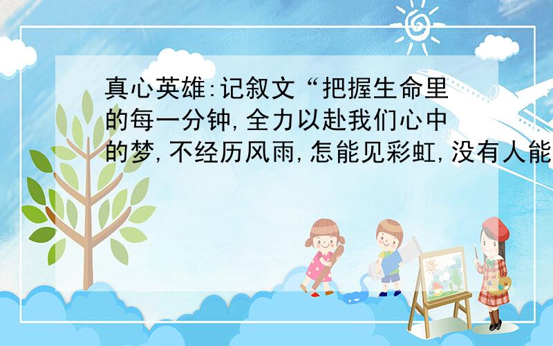 真心英雄:记叙文“把握生命里的每一分钟,全力以赴我们心中的梦,不经历风雨,怎能见彩虹,没有人能随随便便成功.”这是大家熟悉的旋律《真心英雄》中的歌词.每当你唱起这首诗,你会想起