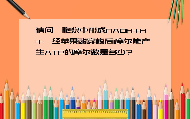 请问,胞浆中形成NADH+H+,经苹果酸穿梭后1摩尔能产生ATP的摩尔数是多少?