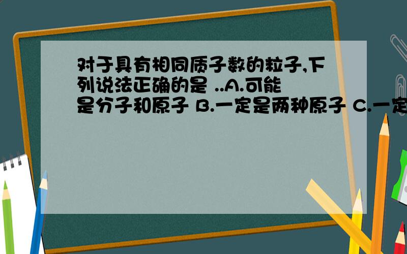 对于具有相同质子数的粒子,下列说法正确的是 ..A.可能是分子和原子 B.一定是两种原子 C.一定具有相同的电子D.一定是由同种元素组成的粒子