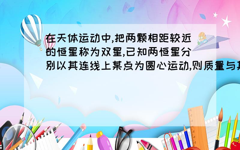 在天体运动中,把两颗相距较近的恒星称为双星,已知两恒星分别以其连线上某点为圆心运动,则质量与其轨道半径,运行速度成什么比,为什么,求详解