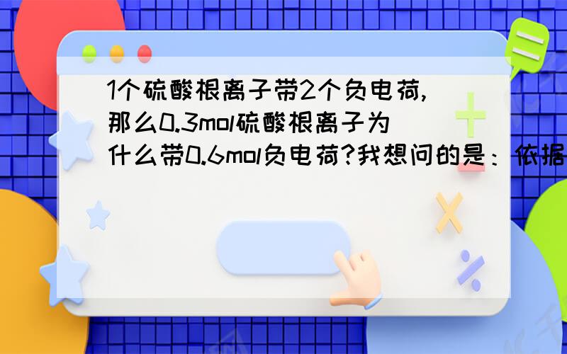 1个硫酸根离子带2个负电荷,那么0.3mol硫酸根离子为什么带0.6mol负电荷?我想问的是：依据是什么?（在家里自学好多搞不懂）.