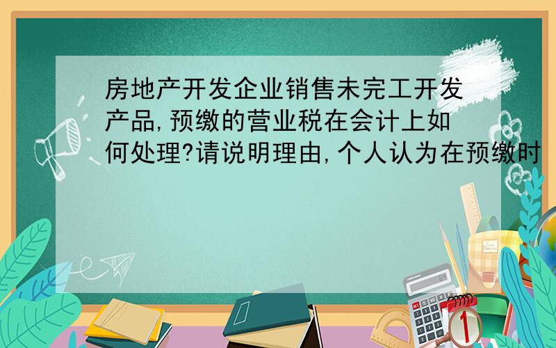 房地产开发企业销售未完工开发产品,预缴的营业税在会计上如何处理?请说明理由,个人认为在预缴时 借：应交税费—应交营业税贷：银行存款产品完工并确认收入时 借：营业税金及附加贷