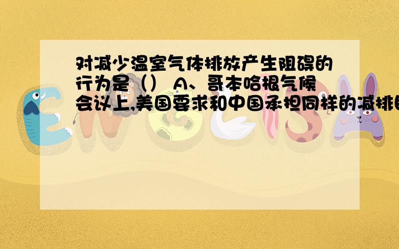 对减少温室气体排放产生阻碍的行为是（） A、哥本哈根气候会议上,美国要求和中国承担同样的减排目标B、中国、印度、巴西和南非四国拟“中印草案” C、发达国家应向发展中国家提供一