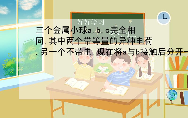 三个金属小球a,b,c完全相同,其中两个带等量的异种电荷,另一个不带电,现在将a与b接触后分开一定距离r（r远大于小球半径）,发现a、b之间的存在静电斥力,大小为F.c肯定带电.接着移走a,把b与c