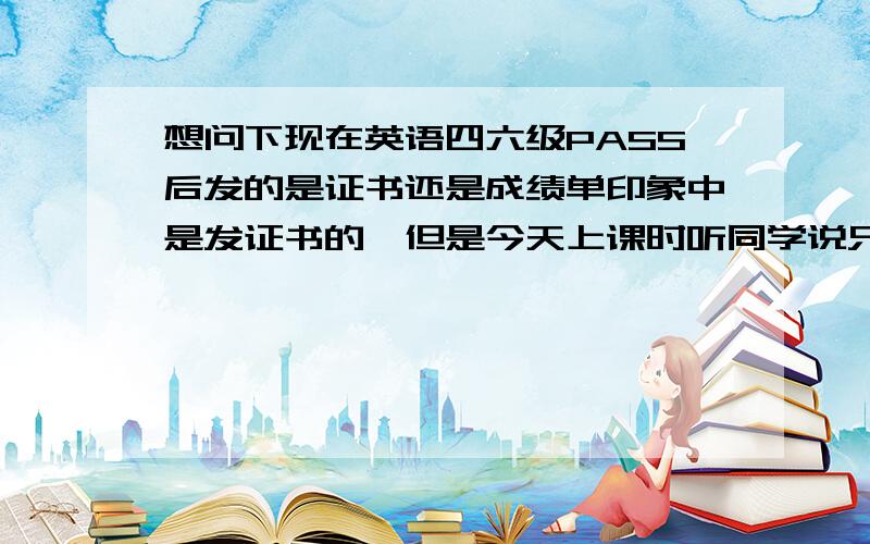 想问下现在英语四六级PASS后发的是证书还是成绩单印象中是发证书的,但是今天上课时听同学说只发成绩单了.难怪有同学说六级即使过了也要多考几次,之后留张分数最高的当就业敲门砖.是