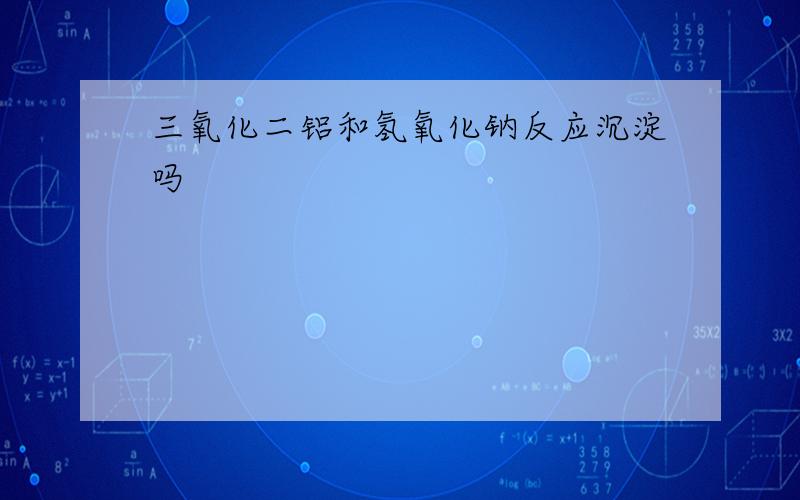 三氧化二铝和氢氧化钠反应沉淀吗