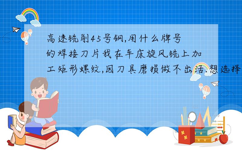 高速铣削45号钢,用什么牌号的焊接刀片我在车床旋风铣上加工矩形螺纹,因刀具磨损做不出活.想选择一种耐磨性好的焊接刀片.因为是加工产品，量又有些大，老是换刀对产品质量有很大影响