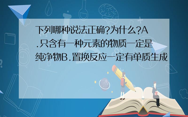 下列哪种说法正确?为什么?A.只含有一种元素的物质一定是纯净物B.置换反应一定有单质生成