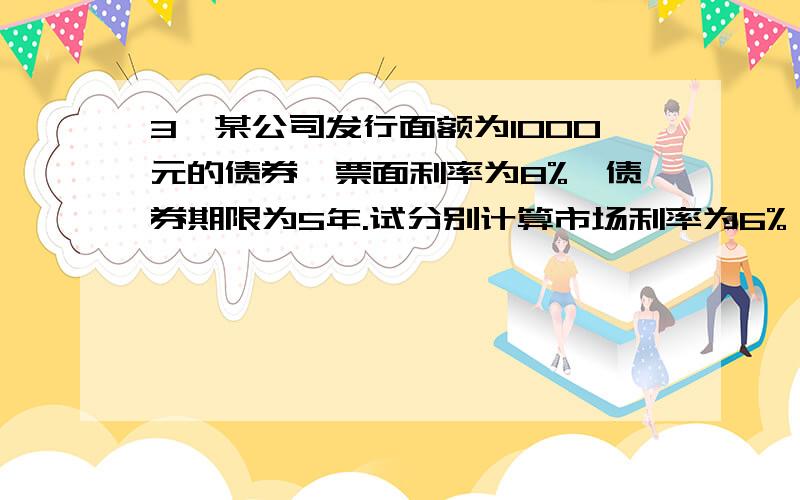 3、某公司发行面额为1000元的债券,票面利率为8%,债券期限为5年.试分别计算市场利率为6%、8%、10%时价格