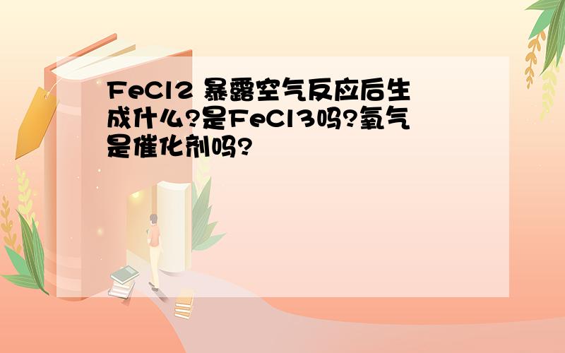 FeCl2 暴露空气反应后生成什么?是FeCl3吗?氧气是催化剂吗?