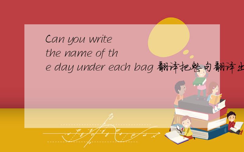 Can you write the name of the day under each bag 翻译把整句翻译出来,快点,急!
