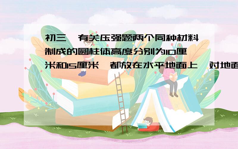 初三一有关压强题两个同种材料制成的圆柱体高度分别为10厘米和15厘米,都放在水平地面上,对地面的压强之比为 （ ）A.1：1 B 1：2 C 2：3 D 3：2