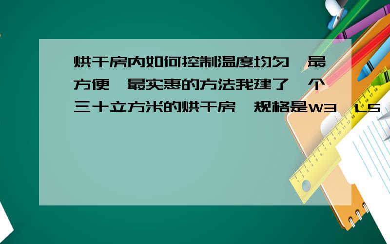 烘干房内如何控制温度均匀,最方便,最实惠的方法我建了一个三十立方米的烘干房,规格是W3*L5*H2.火源（电阻丝）放在房内底部.可是温度不均匀,帮我出个最简单的,最方便,最实惠的方法,控制