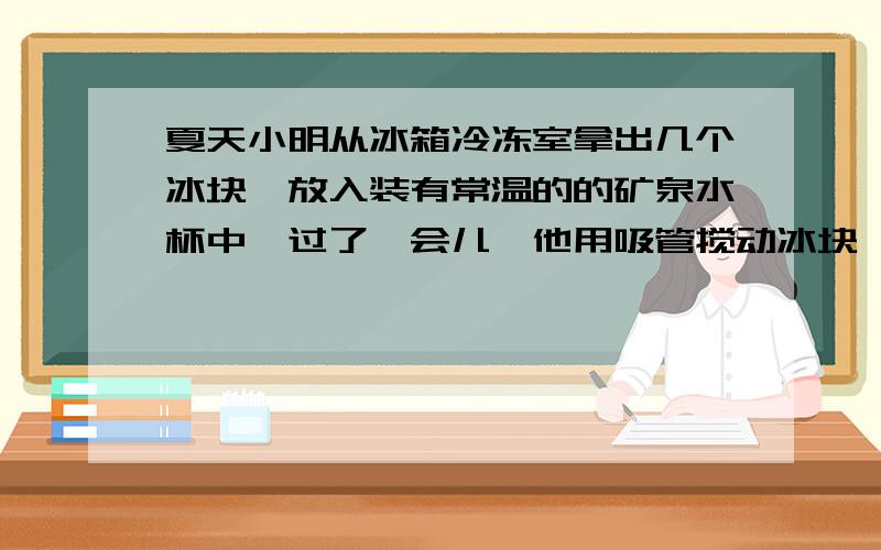 夏天小明从冰箱冷冻室拿出几个冰块,放入装有常温的的矿泉水杯中,过了一会儿、他用吸管搅动冰块,发现这几个冰块“粘”到一起娱乐.