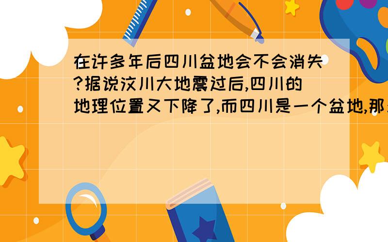 在许多年后四川盆地会不会消失?据说汶川大地震过后,四川的地理位置又下降了,而四川是一个盆地,那么它在许多年后会不会从版块上消失?