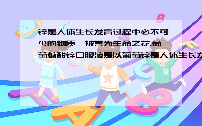 锌是人体生长发育过程中必不可少的物质,被誉为生命之花.葡萄糖酸锌口服液是以葡萄锌是人体生长发育过程中必不可少的物质,被誉为生命之花．葡萄糖酸锌口服液是以葡萄糖酸锌〔化学式