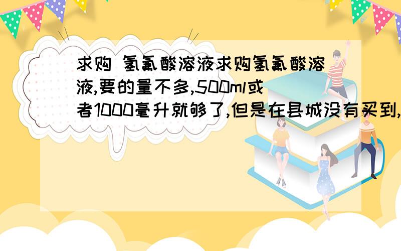 求购 氢氟酸溶液求购氢氟酸溶液,要的量不多,500ml或者1000毫升就够了,但是在县城没有买到,不知道那个地方买有.