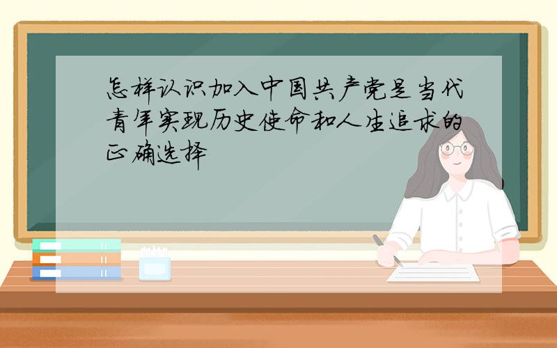 怎样认识加入中国共产党是当代青年实现历史使命和人生追求的正确选择