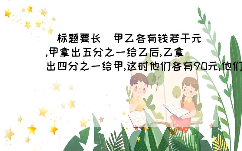 （标题要长）甲乙各有钱若干元,甲拿出五分之一给乙后,乙拿出四分之一给甲,这时他们各有90元,他们原来各有多少钱?