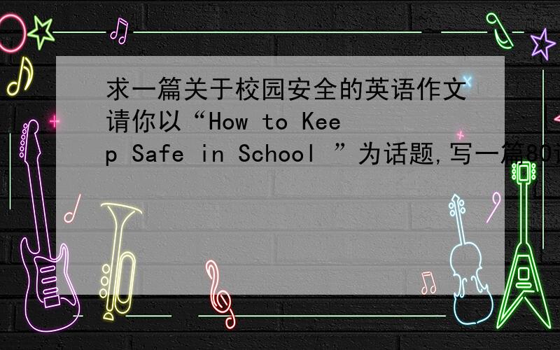 求一篇关于校园安全的英语作文请你以“How to Keep Safe in School ”为话题,写一篇80词左右的短文.谈谈你的看法.注意：1、短文开头已给出,不计入总词数.      2、内容包括：a、描述一件发生在你