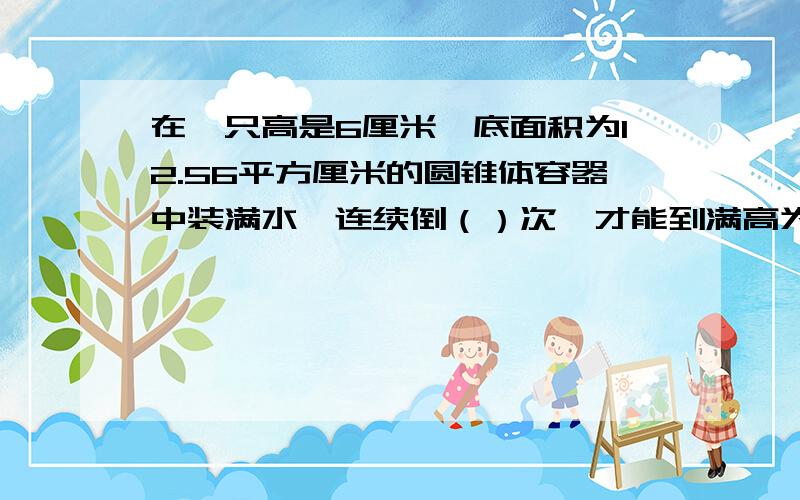 在一只高是6厘米,底面积为12.56平方厘米的圆锥体容器中装满水,连续倒（）次,才能到满高为20厘米,底面积为6.28平方厘米的圆柱体容器.