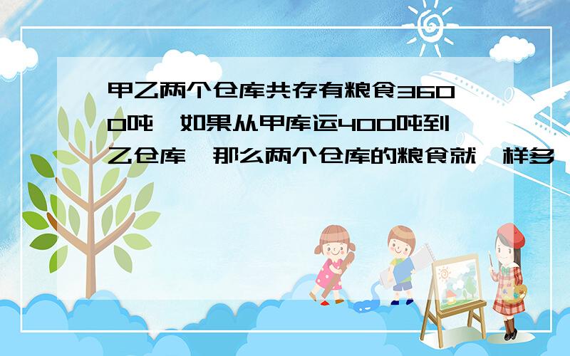 甲乙两个仓库共存有粮食3600吨,如果从甲库运400吨到乙仓库,那么两个仓库的粮食就一样多,两个仓库原来..甲乙两个仓库共存有粮食3600吨,如果从甲库运400吨到乙仓库,那么两个仓库的粮食就一