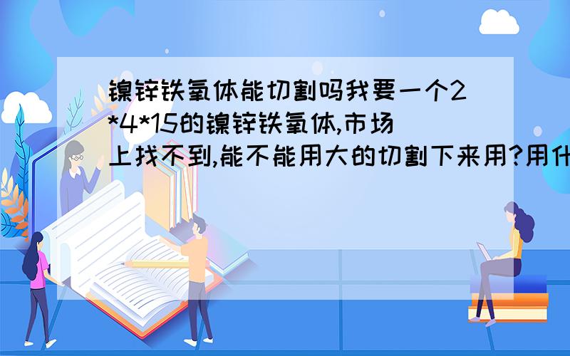 镍锌铁氧体能切割吗我要一个2*4*15的镍锌铁氧体,市场上找不到,能不能用大的切割下来用?用什么来切割.我要的镍锌铁氧体工作频率在1－6MHZ,磁饱和密度要尽可能的高.还一个办法是将大的镍