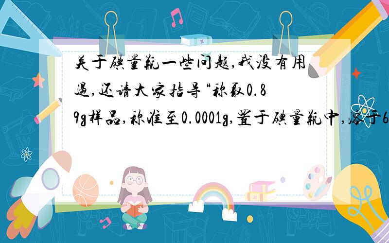 关于碘量瓶一些问题,我没有用过,还请大家指导“称取0.89g样品,称准至0.0001g,置于碘量瓶中,溶于60ml水中,加5ml硫酸溶液（20%）及3g碘化钾摇匀.”请问,1.上述操作过程中所加的60ml水是用量筒量