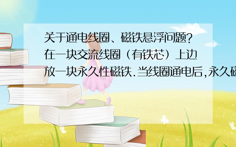 关于通电线圈、磁铁悬浮问题?在一块交流线圈（有铁芯）上边放一块永久性磁铁.当线圈通电后,永久磁铁会不会悬浮在线圈上边?为什么?