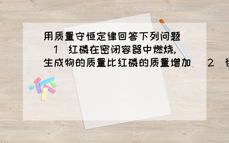 用质量守恒定律回答下列问题 （1）红磷在密闭容器中燃烧,生成物的质量比红磷的质量增加 （2）街头欺骗群众,他谎称能发功将变成黄金,请你用化学知识说明不能变成黄金的科学依据