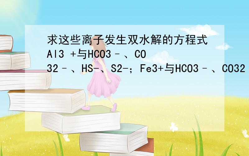 求这些离子发生双水解的方程式Al3 +与HCO3–、CO32–、HS-、S2-；Fe3+与HCO3–、CO32–；NH4+与SiO32-