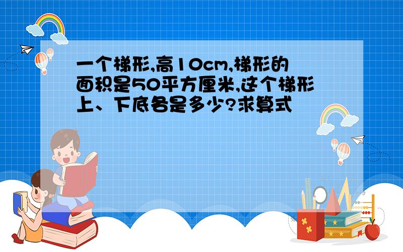 一个梯形,高10cm,梯形的面积是50平方厘米,这个梯形上、下底各是多少?求算式