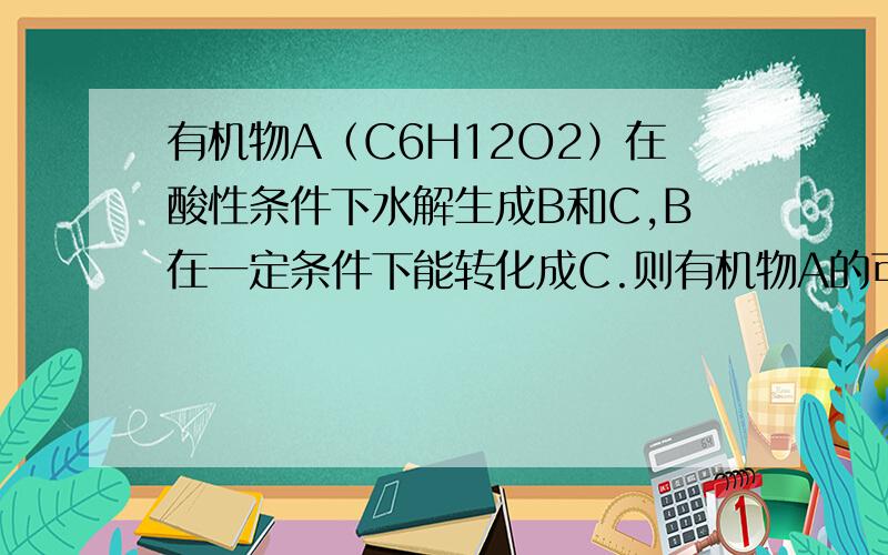 有机物A（C6H12O2）在酸性条件下水解生成B和C,B在一定条件下能转化成C.则有机物A的可能结构有几种?答案是1种.