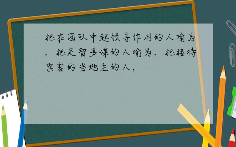 把在团队中起领导作用的人喻为：把足智多谋的人喻为：把接待宾客的当地主的人：