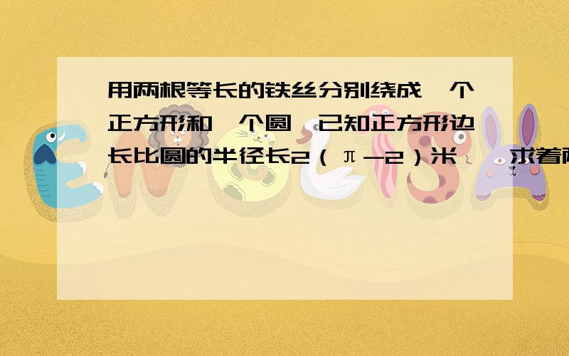 用两根等长的铁丝分别绕成一个正方形和一个圆,已知正方形边长比圆的半径长2（π-2）米,,求着两根等长的铁丝的长度 用一元一次方程