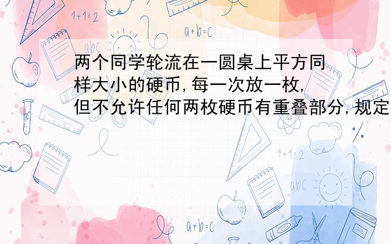 两个同学轮流在一圆桌上平方同样大小的硬币,每一次放一枚,但不允许任何两枚硬币有重叠部分,规定谁最后放一枚硬币时,并且使对方没有再放的位置就算获胜,问怎么样做才能稳操胜卷