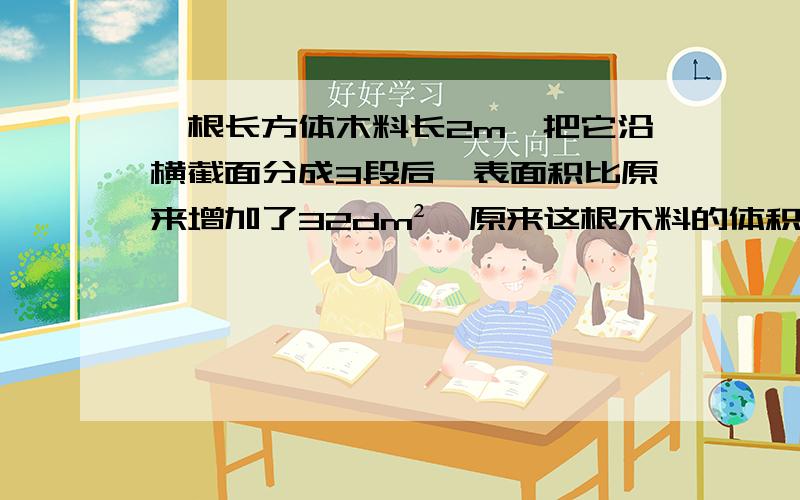 一根长方体木料长2m,把它沿横截面分成3段后,表面积比原来增加了32dm²,原来这根木料的体积是多少?