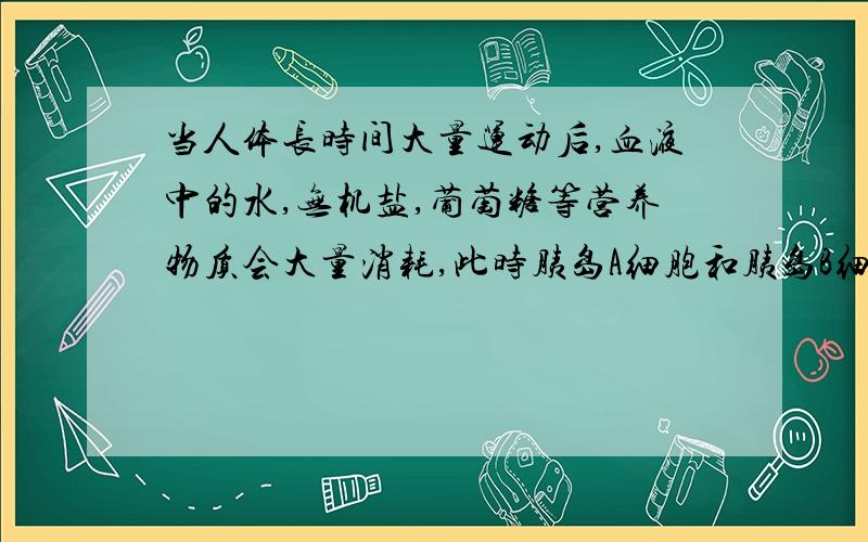 当人体长时间大量运动后,血液中的水,无机盐,葡萄糖等营养物质会大量消耗,此时胰岛A细胞和胰岛B细胞怎么变有的练习册上说都增强 有的练习册上说一个增强一个减弱 到底是哪一个?