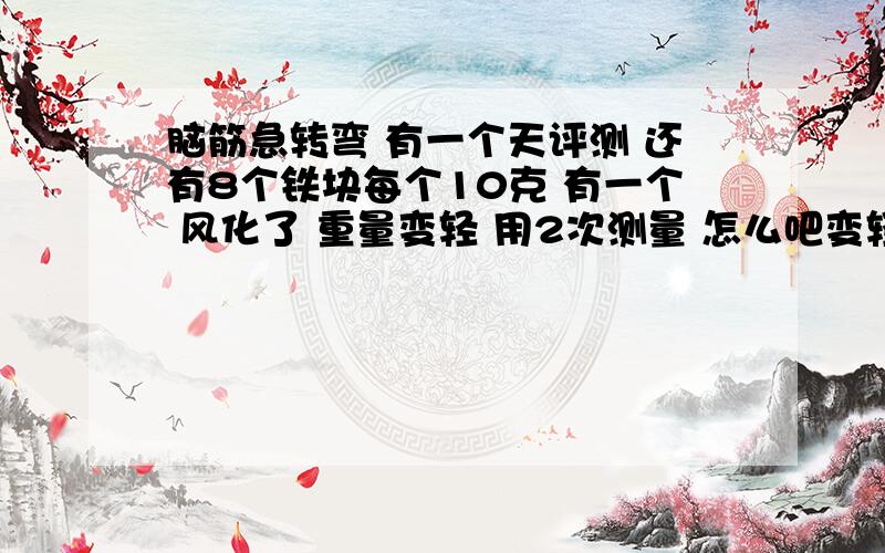 脑筋急转弯 有一个天评测 还有8个铁块每个10克 有一个 风化了 重量变轻 用2次测量 怎么吧变轻的那个测出来