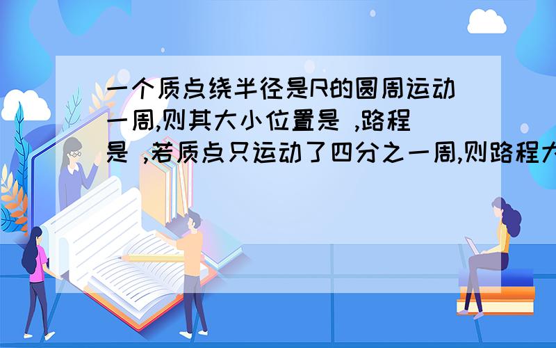 一个质点绕半径是R的圆周运动一周,则其大小位置是 ,路程是 ,若质点只运动了四分之一周,则路程大小是 ,