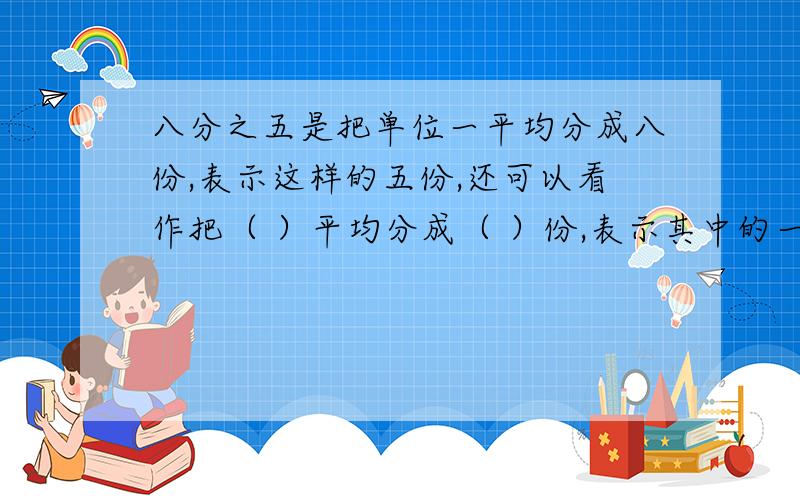 八分之五是把单位一平均分成八份,表示这样的五份,还可以看作把（ ）平均分成（ ）份,表示其中的一份.