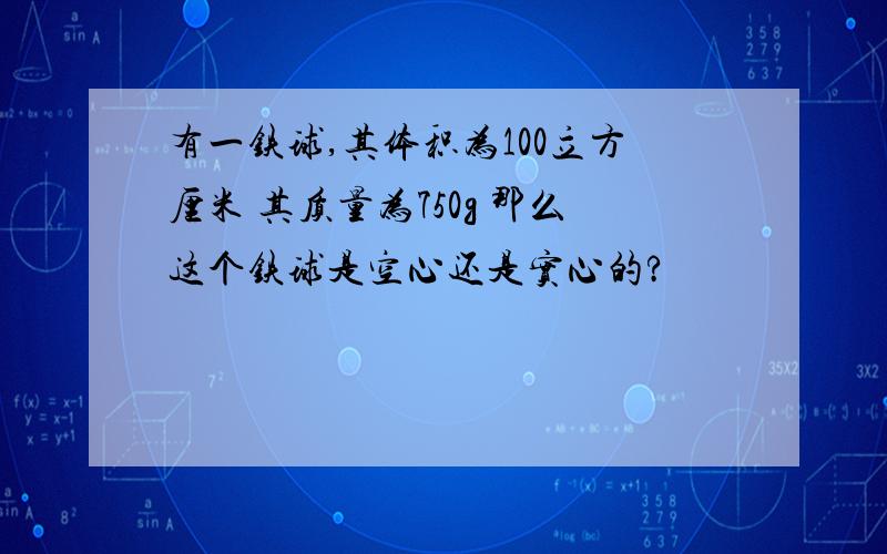 有一铁球,其体积为100立方厘米 其质量为750g 那么这个铁球是空心还是实心的?