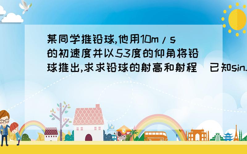 某同学推铅球,他用10m/s的初速度并以53度的仰角将铅球推出,求求铅球的射高和射程(已知sin53度=0.8,cos53度=0.6,g取10m/s2)