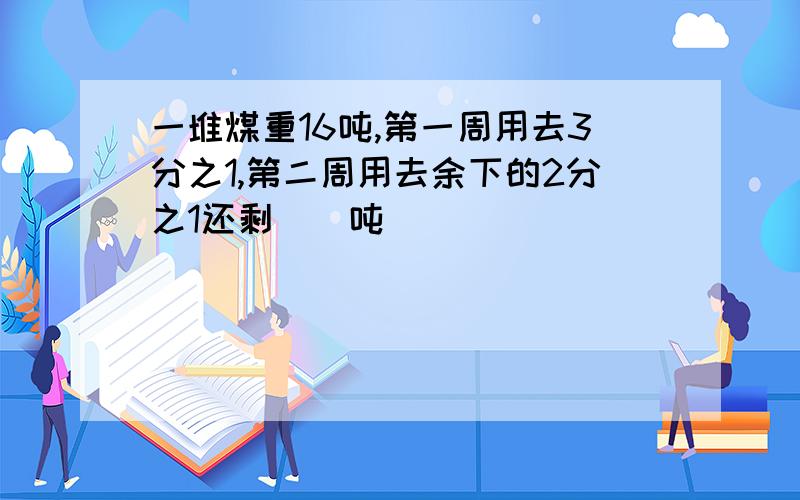 一堆煤重16吨,第一周用去3分之1,第二周用去余下的2分之1还剩（）吨