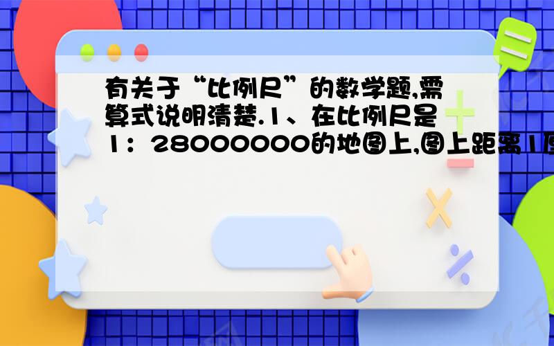 有关于“比例尺”的数学题,需算式说明清楚.1、在比例尺是1：28000000的地图上,图上距离1厘米表示实际距离（ ）千米.2、一种机器零件的长是5mm,画在图纸上是20cm,这幅图的比例尺是（ ）.3、